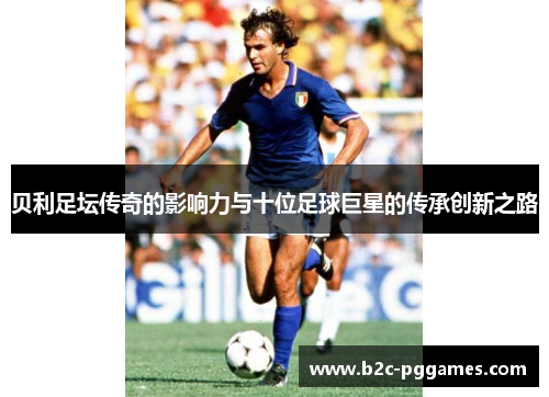 贝利足坛传奇的影响力与十位足球巨星的传承创新之路