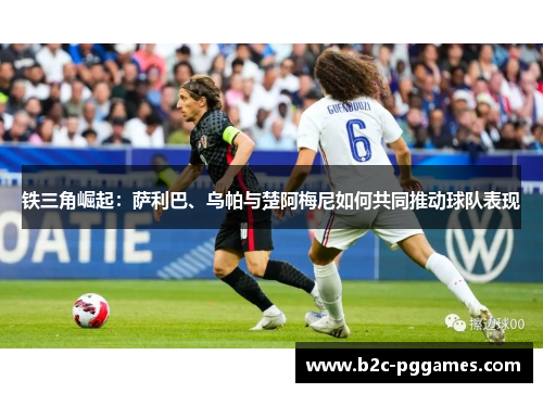 铁三角崛起：萨利巴、乌帕与楚阿梅尼如何共同推动球队表现