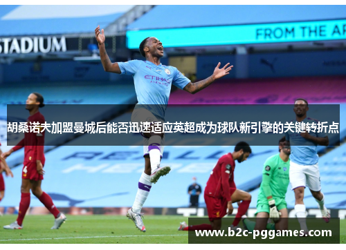 胡桑诺夫加盟曼城后能否迅速适应英超成为球队新引擎的关键转折点