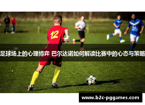 足球场上的心理博弈 巴尔达诺如何解读比赛中的心态与策略