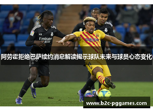 阿劳霍拒绝巴萨续约消息解读揭示球队未来与球员心态变化