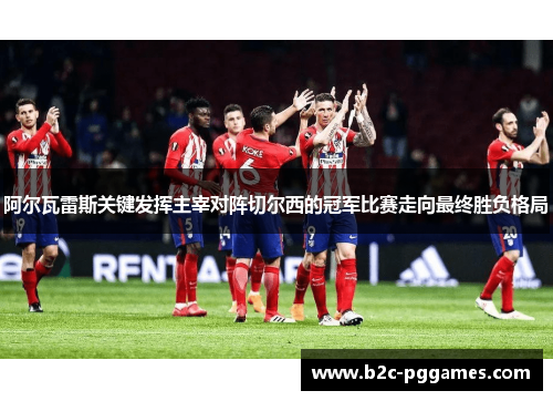 阿尔瓦雷斯关键发挥主宰对阵切尔西的冠军比赛走向最终胜负格局