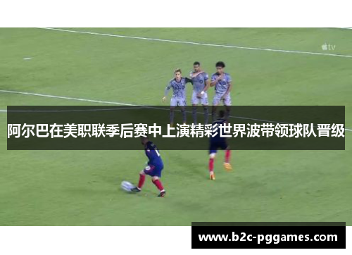 阿尔巴在美职联季后赛中上演精彩世界波带领球队晋级 阿尔巴在美职联季后赛中上演精彩世界波带领球队晋级
