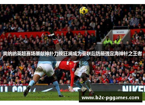 奥纳纳英超赛场屡献神扑力挽狂澜成为曼联后防最强定海神针之王者