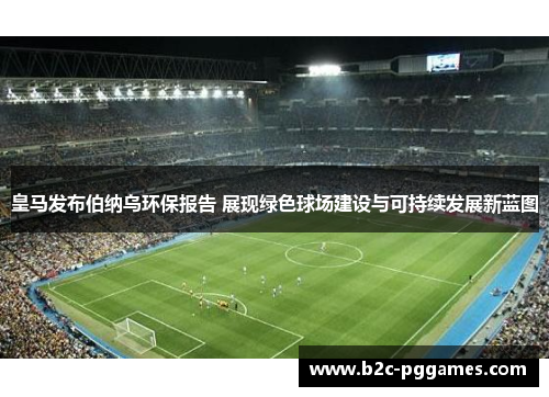皇马发布伯纳乌环保报告 展现绿色球场建设与可持续发展新蓝图